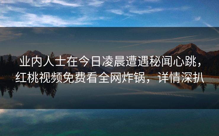 业内人士在今日凌晨遭遇秘闻心跳，红桃视频免费看全网炸锅，详情深扒