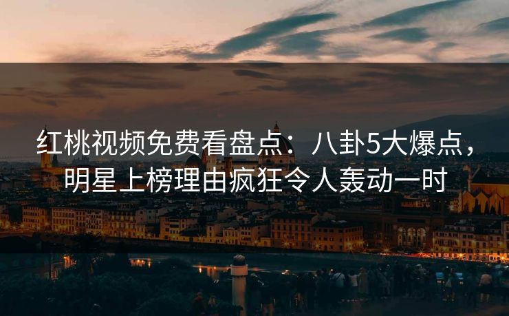 红桃视频免费看盘点：八卦5大爆点，明星上榜理由疯狂令人轰动一时