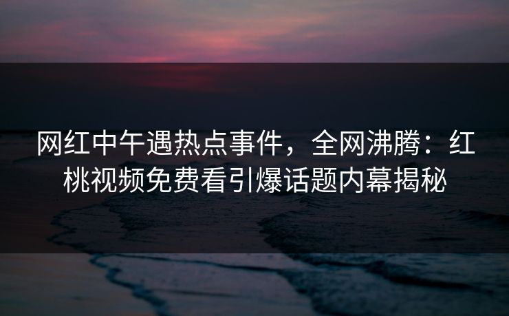 网红中午遇热点事件，全网沸腾：红桃视频免费看引爆话题内幕揭秘
