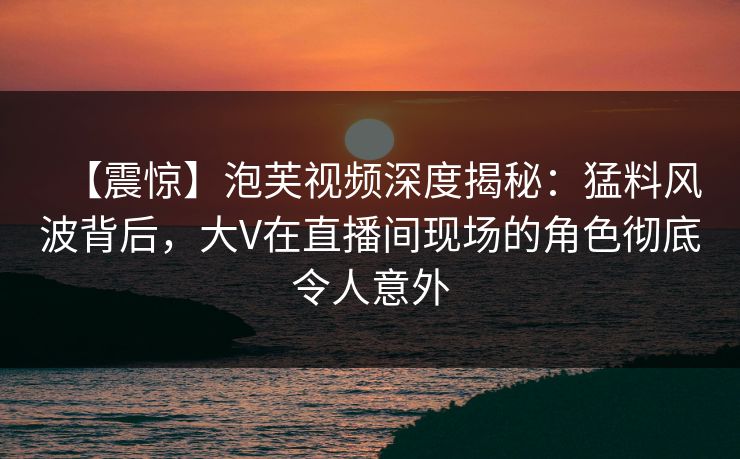 【震惊】泡芙视频深度揭秘：猛料风波背后，大V在直播间现场的角色彻底令人意外