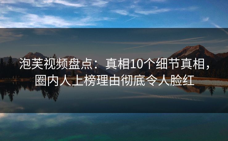 泡芙视频盘点：真相10个细节真相，圈内人上榜理由彻底令人脸红