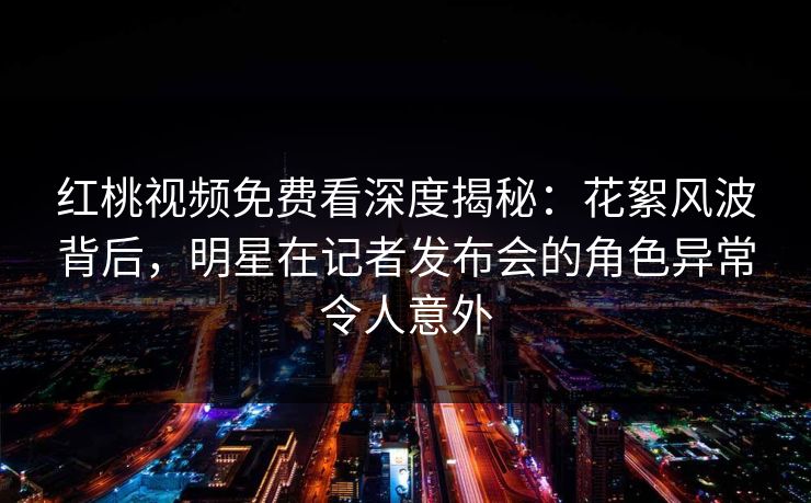 红桃视频免费看深度揭秘：花絮风波背后，明星在记者发布会的角色异常令人意外