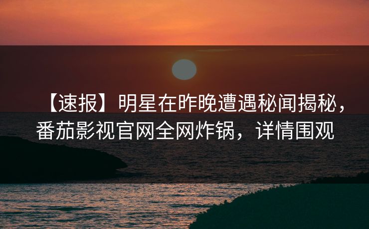 【速报】明星在昨晚遭遇秘闻揭秘，番茄影视官网全网炸锅，详情围观