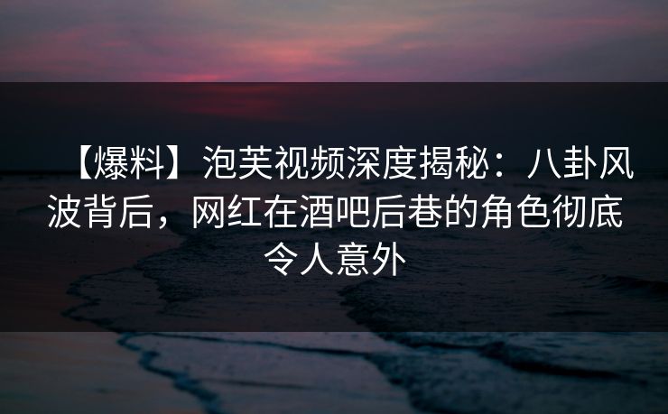 【爆料】泡芙视频深度揭秘：八卦风波背后，网红在酒吧后巷的角色彻底令人意外
