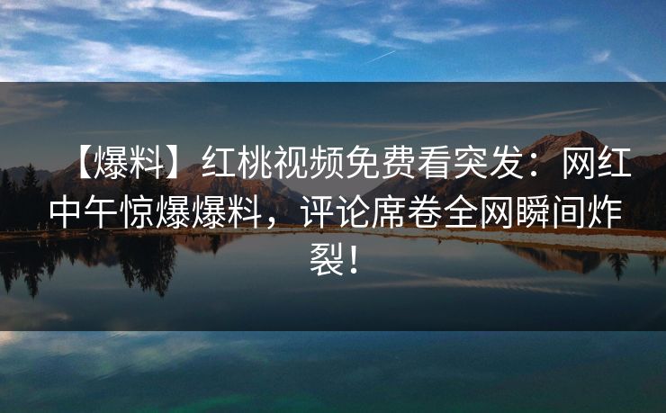 【爆料】红桃视频免费看突发：网红中午惊爆爆料，评论席卷全网瞬间炸裂！
