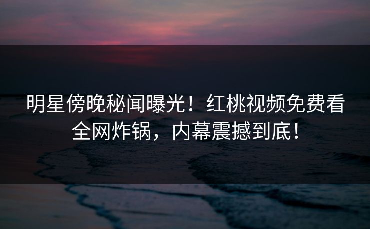 明星傍晚秘闻曝光！红桃视频免费看全网炸锅，内幕震撼到底！