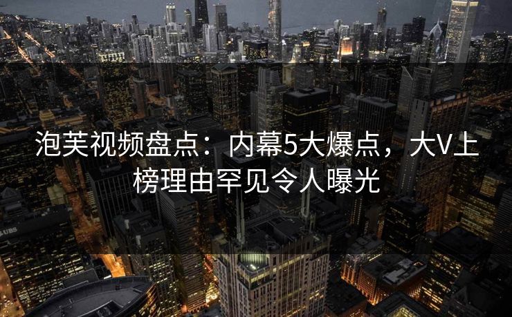 泡芙视频盘点：内幕5大爆点，大V上榜理由罕见令人曝光