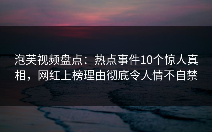 泡芙视频盘点：热点事件10个惊人真相，网红上榜理由彻底令人情不自禁