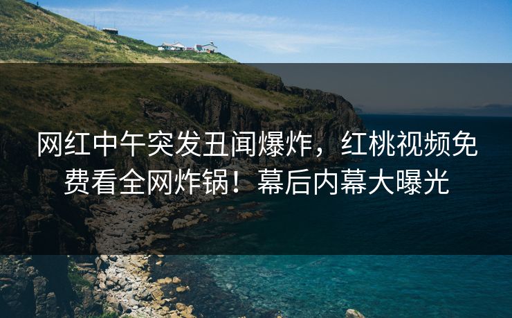网红中午突发丑闻爆炸，红桃视频免费看全网炸锅！幕后内幕大曝光