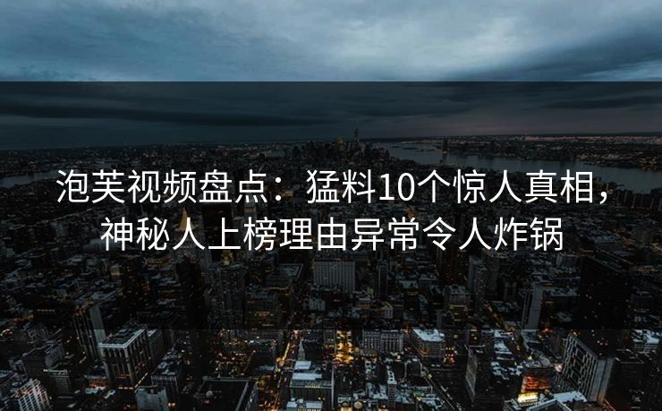 泡芙视频盘点：猛料10个惊人真相，神秘人上榜理由异常令人炸锅
