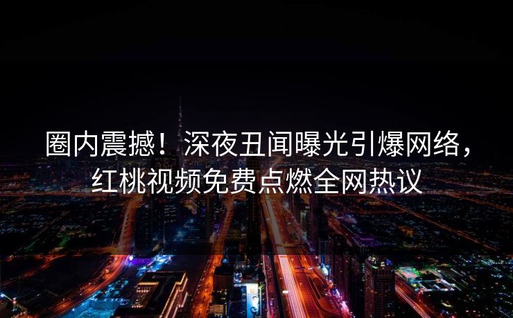 圈内震撼！深夜丑闻曝光引爆网络，红桃视频免费点燃全网热议