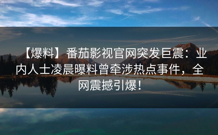 【爆料】番茄影视官网突发巨震：业内人士凌晨曝料曾牵涉热点事件，全网震撼引爆！