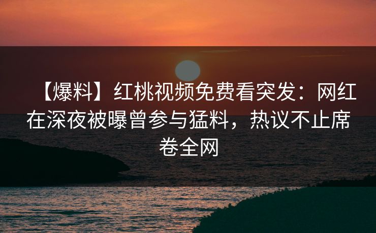 【爆料】红桃视频免费看突发：网红在深夜被曝曾参与猛料，热议不止席卷全网