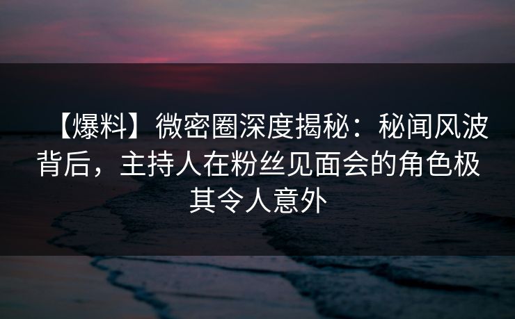 【爆料】微密圈深度揭秘：秘闻风波背后，主持人在粉丝见面会的角色极其令人意外