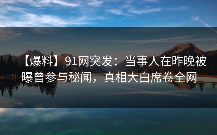 【爆料】91网突发：当事人在昨晚被曝曾参与秘闻，真相大白席卷全网