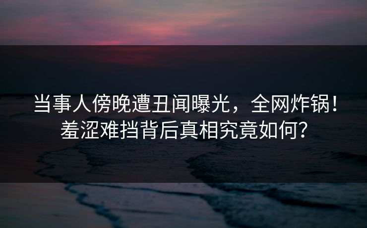 当事人傍晚遭丑闻曝光,全网炸锅!羞涩难挡背后真相究竟如何? 当事人傍晚遭丑闻曝光,全网炸锅!羞涩难挡背后真相究竟如何?