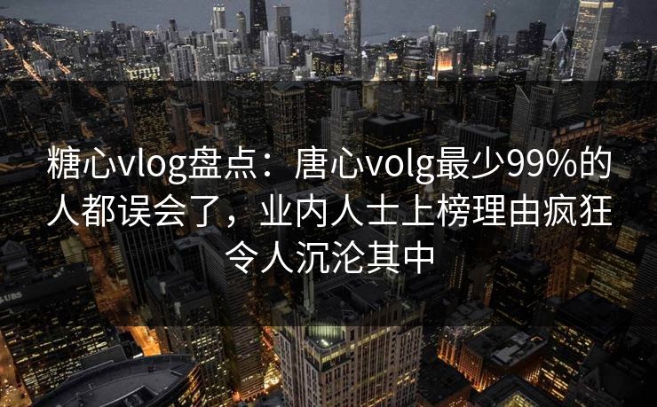糖心vlog盘点：唐心volg最少99%的人都误会了，业内人士上榜理由疯狂令人沉沦其中