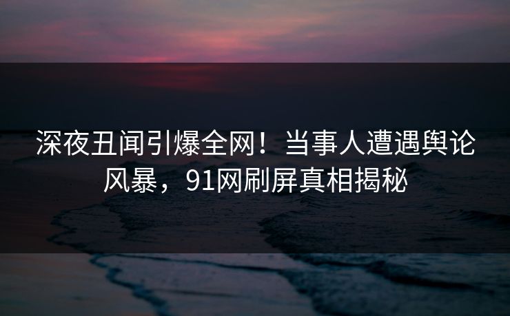 深夜丑闻引爆全网！当事人遭遇舆论风暴，91网刷屏真相揭秘