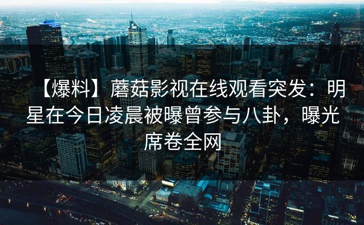 【爆料】蘑菇影视在线观看突发：明星在今日凌晨被曝曾参与八卦，曝光席卷全网
