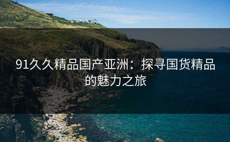 91久久精品国产亚洲：探寻国货精品的魅力之旅