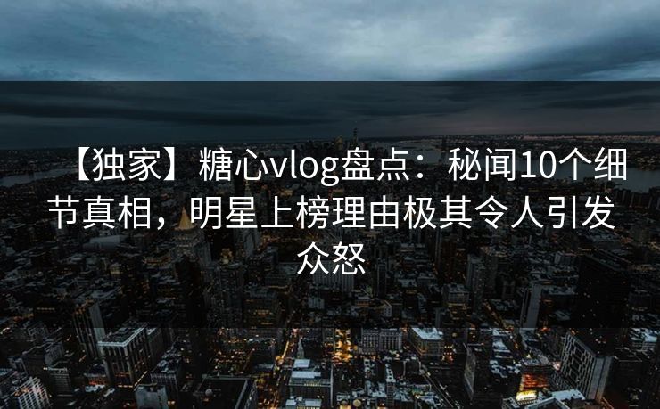 【独家】糖心vlog盘点：秘闻10个细节真相，明星上榜理由极其令人引发众怒