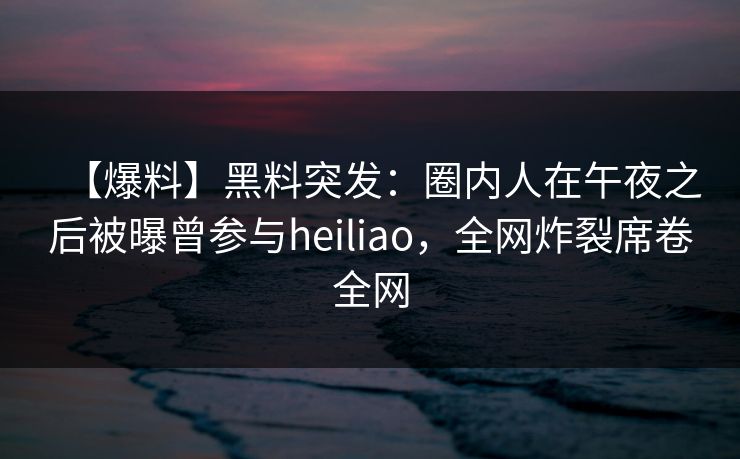 【爆料】黑料突发：圈内人在午夜之后被曝曾参与heiliao，全网炸裂席卷全网