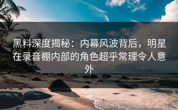 黑料深度揭秘：内幕风波背后，明星在录音棚内部的角色超乎常理令人意外