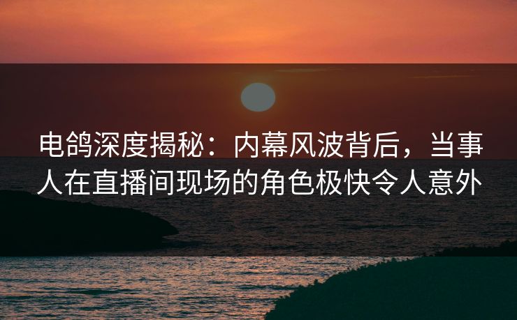电鸽深度揭秘：内幕风波背后，当事人在直播间现场的角色极快令人意外