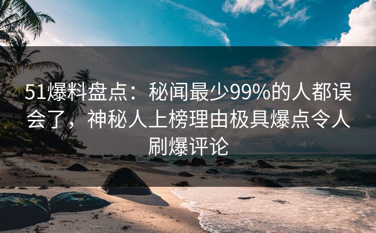 51爆料盘点：秘闻最少99%的人都误会了，神秘人上榜理由极具爆点令人刷爆评论