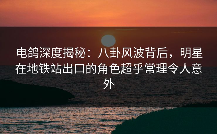 电鸽深度揭秘：八卦风波背后，明星在地铁站出口的角色超乎常理令人意外