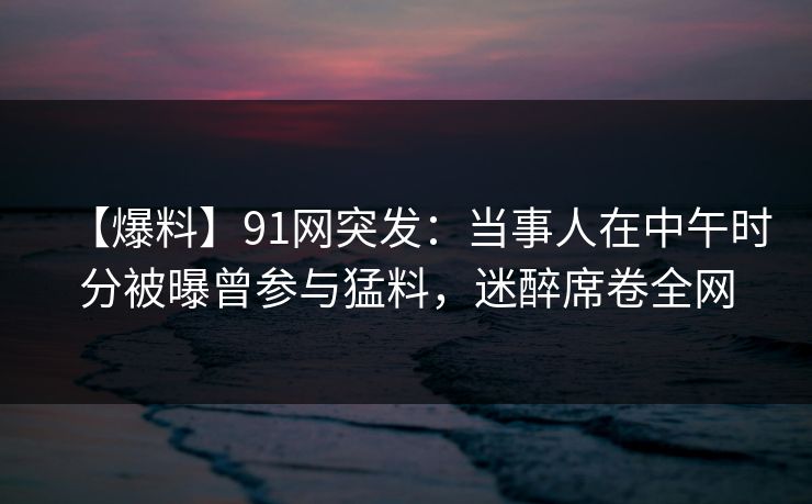 【爆料】91网突发:当事人在中午时分被曝曾参与猛料,迷醉席卷全网 【爆料】91网突发:当事人在中午时分被曝曾参与猛料,迷醉席卷全网