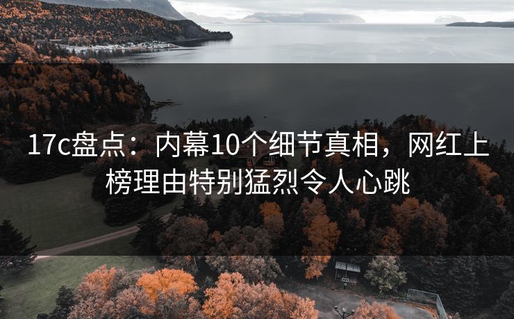 17c盘点：内幕10个细节真相，网红上榜理由特别猛烈令人心跳