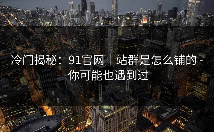 冷门揭秘：91官网｜站群是怎么铺的 - 你可能也遇到过