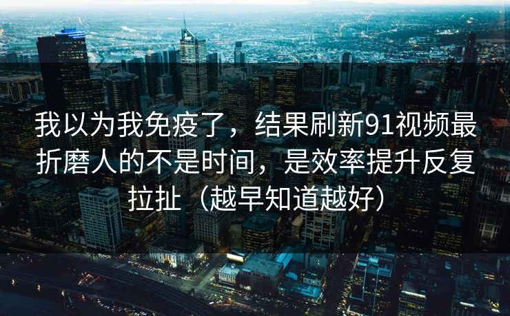 我以为我免疫了，结果刷新91视频最折磨人的不是时间，是效率提升反复拉扯（越早知道越好）