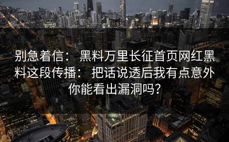 别急着信： 黑料万里长征首页网红黑料这段传播： 把话说透后我有点意外你能看出漏洞吗？