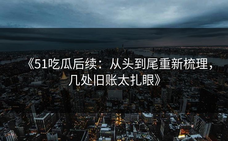 《51吃瓜后续：从头到尾重新梳理，几处旧账太扎眼》