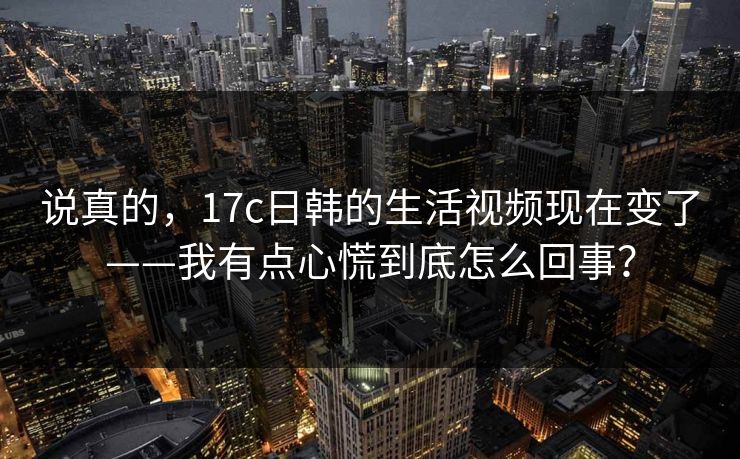 说真的,17c日韩的生活视频现在变了——我有点心慌到底怎么回事? 说真的,17c日韩的生活视频现在变了——我有点心慌到底怎么回事?