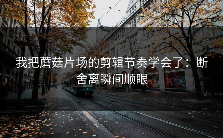 我把蘑菇片场的剪辑节奏学会了：断舍离瞬间顺眼