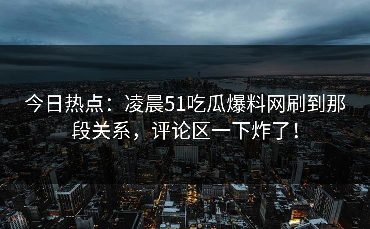 今日热点：凌晨51吃瓜爆料网刷到那段关系，评论区一下炸了！