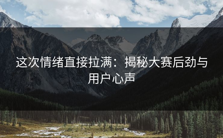 这次情绪直接拉满：揭秘大赛后劲与用户心声